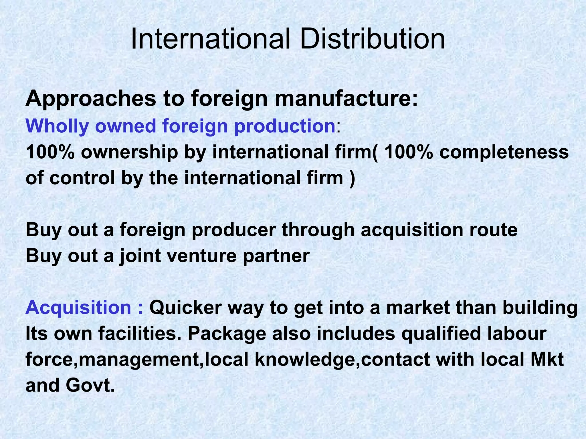 International Distribution   Approaches to foreign manufacture: Wholly owned foreign production : 100% ownership by international firm( 100% completeness  of control by the international firm ) Buy out a foreign producer through acquisition route Buy out a joint venture partner  Acquisition :   Quicker way to get into a market than building  Its own facilities. Package also includes qualified labour force,management,local knowledge,contact with local Mkt  and Govt. 