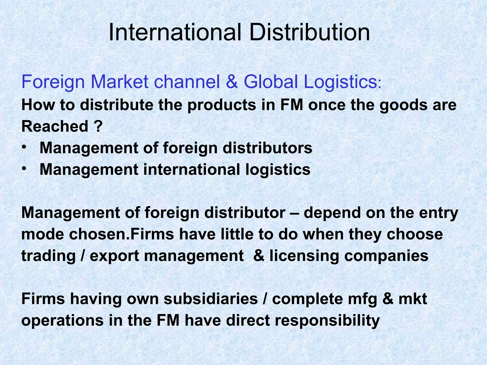 International Distribution   Foreign Market channel & Global Logistics : How to distribute the products in FM once the goods are  Reached ? Management of foreign distributors Management international logistics Management of foreign distributor – depend on the entry  mode chosen.Firms have little to do when they choose trading / export management  & licensing companies Firms having own subsidiaries / complete mfg & mkt  operations in the FM have direct responsibility 