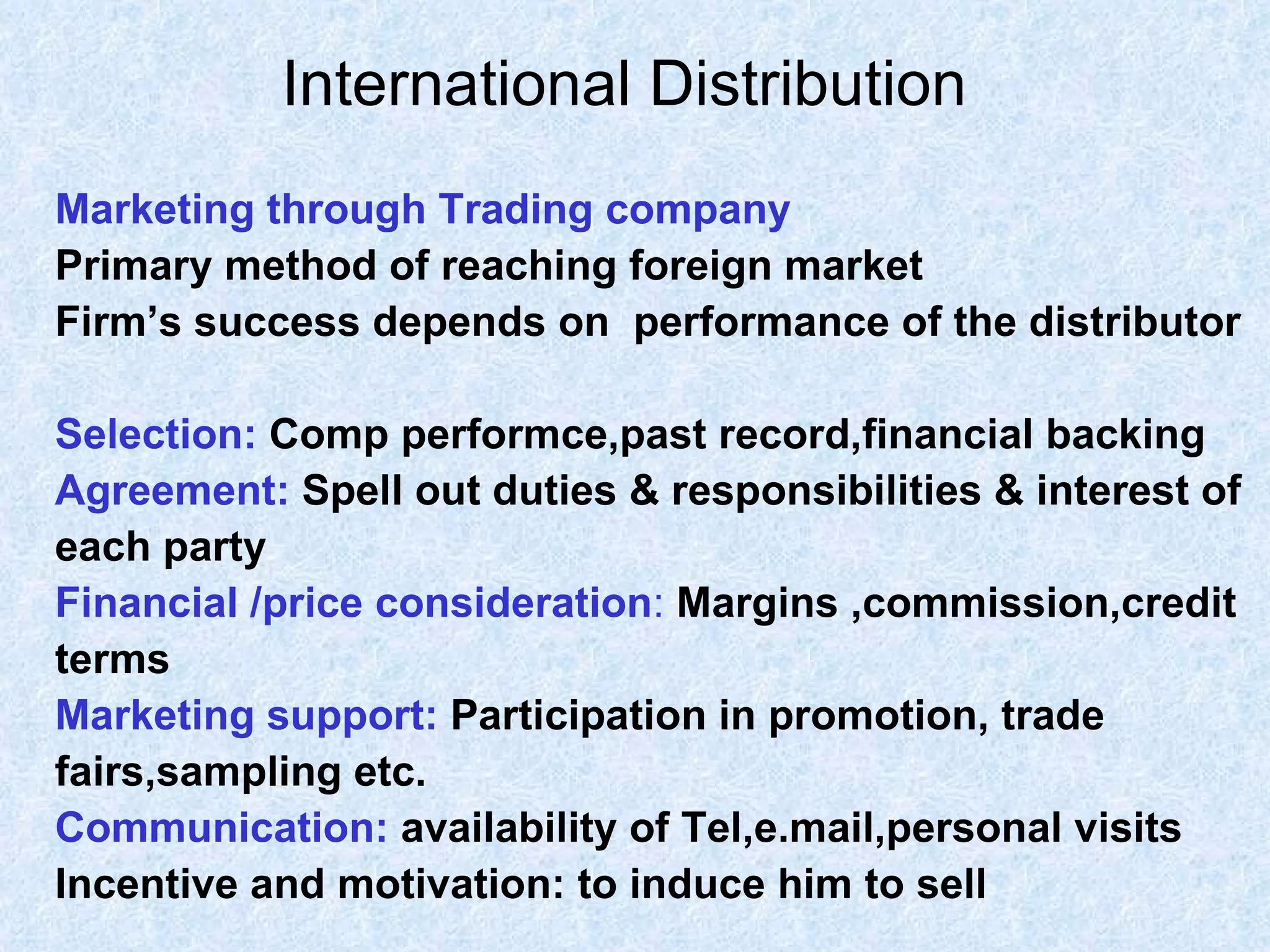 International Distribution   Marketing through Trading company  Primary method of reaching foreign market Firm’s success depends on  performance of the distributor Selection:   Comp performce,past record,financial backing Agreement:  Spell out duties & responsibilities & interest of  each party Financial /price consideration :   Margins ,commission,credit  terms Marketing support:   Participation in promotion, trade  fairs,sampling etc. Communication:   availability of Tel,e.mail,personal visits Incentive and motivation: to induce him to sell 