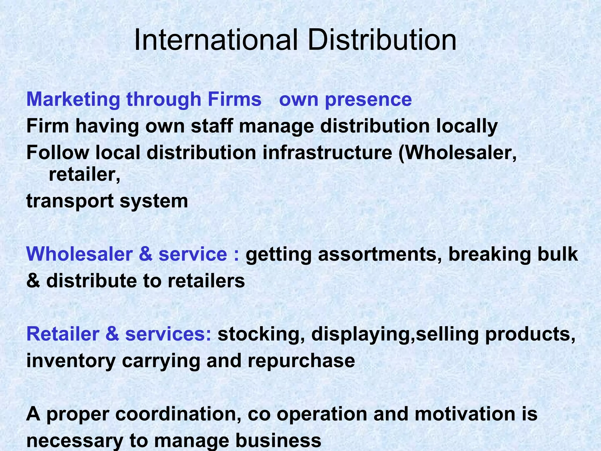 International Distribution   Marketing through Firms  own presence  Firm having own staff manage distribution locally Follow local distribution infrastructure (Wholesaler, retailer, transport system Wholesaler & service :   getting assortments, breaking bulk  & distribute to retailers Retailer & services:   stocking, displaying,selling products,  inventory carrying and repurchase A proper coordination, co operation and motivation is  necessary to manage business  