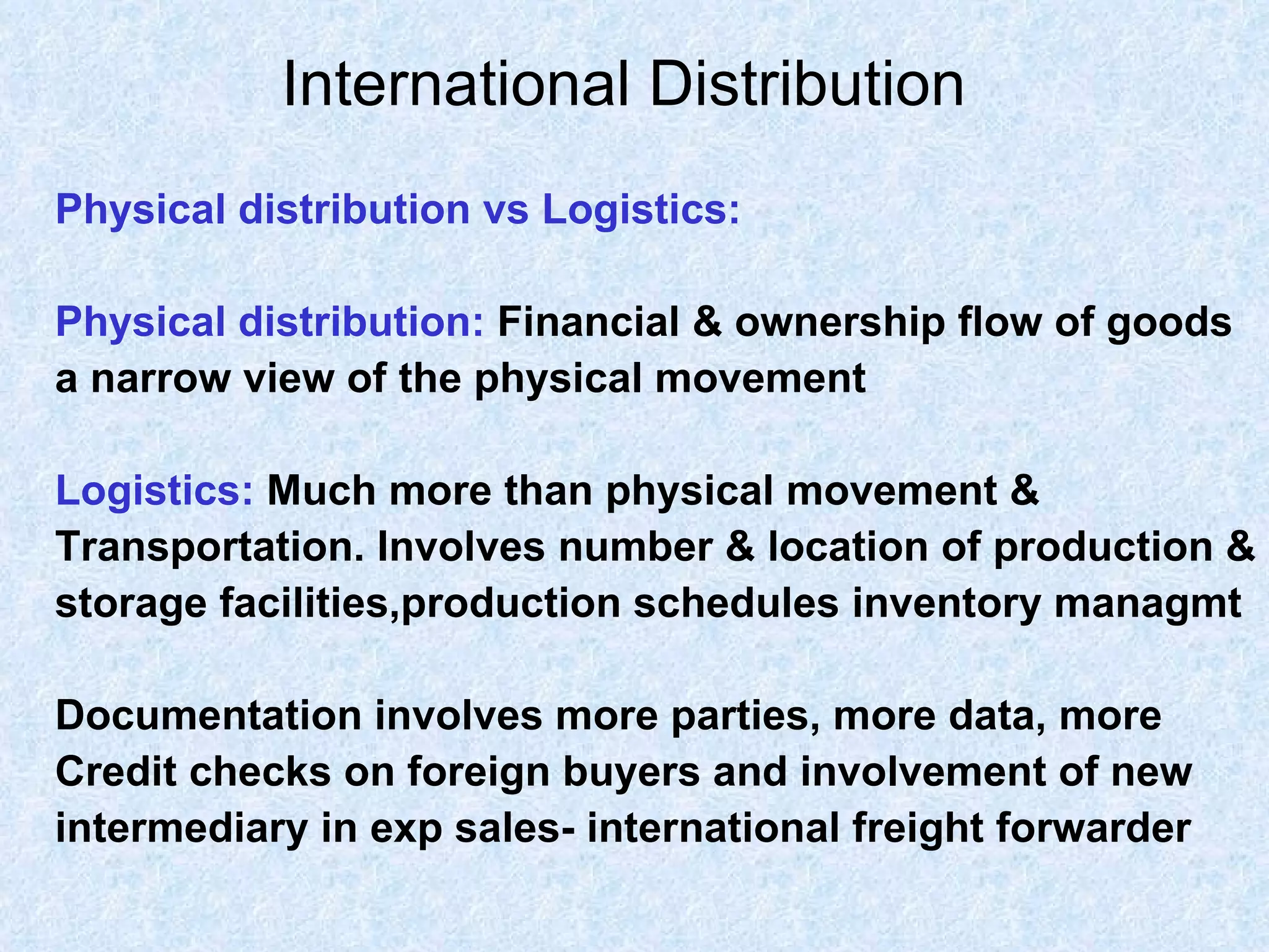 International Distribution   Physical distribution vs Logistics: Physical distribution:   Financial & ownership flow of goods  a narrow view of the physical movement  Logistics:   Much more than physical movement &  Transportation. Involves number & location of production & storage facilities,production schedules inventory managmt Documentation involves more parties, more data, more  Credit checks on foreign buyers and involvement of new  intermediary in exp sales- international freight forwarder  
