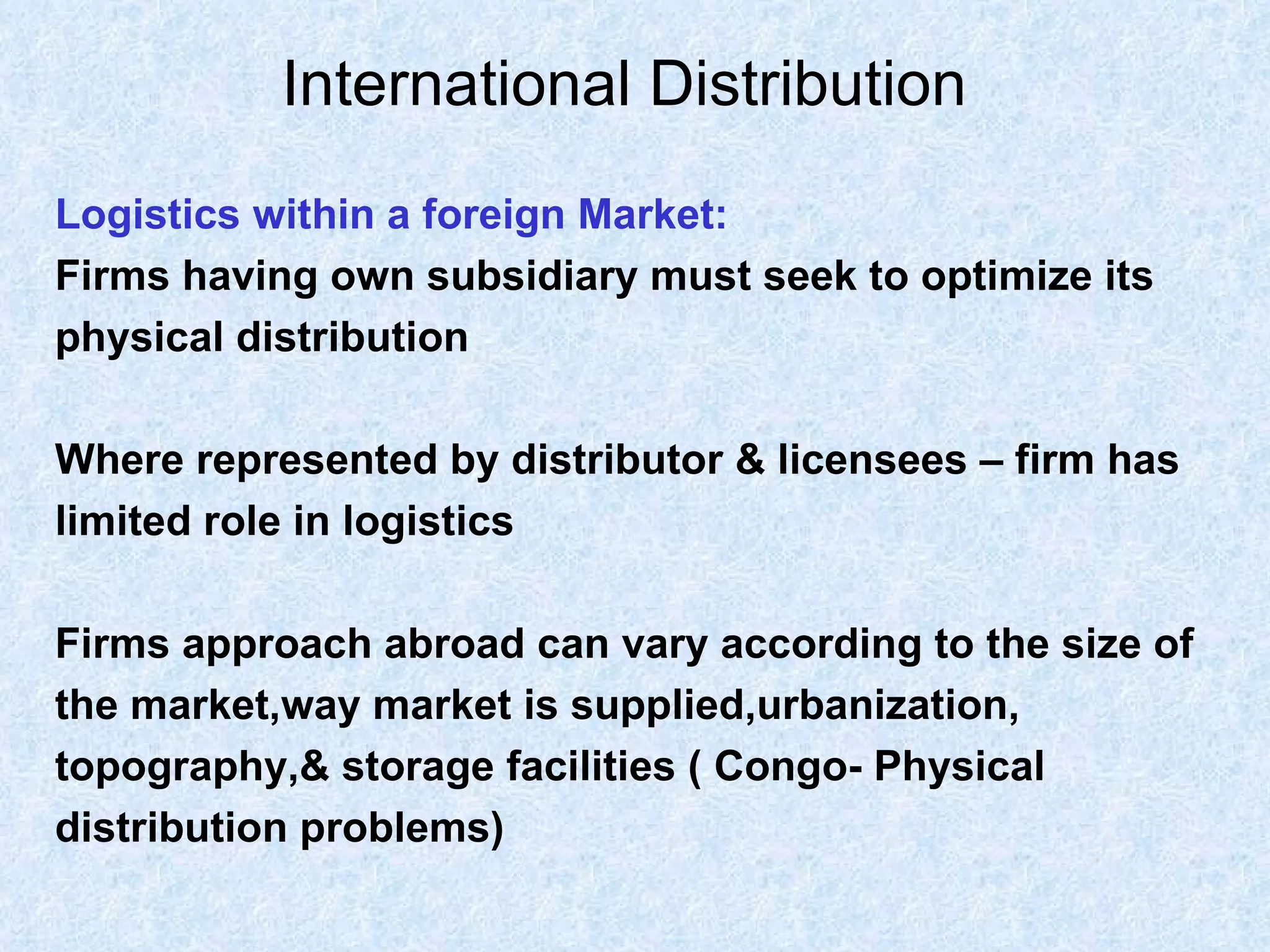 International Distribution   Logistics within a foreign Market: Firms having own subsidiary must seek to optimize its  physical distribution Where represented by distributor & licensees – firm has  limited role in logistics Firms approach abroad can vary according to the size of  the market,way market is supplied,urbanization,  topography,& storage facilities ( Congo- Physical  distribution problems)   