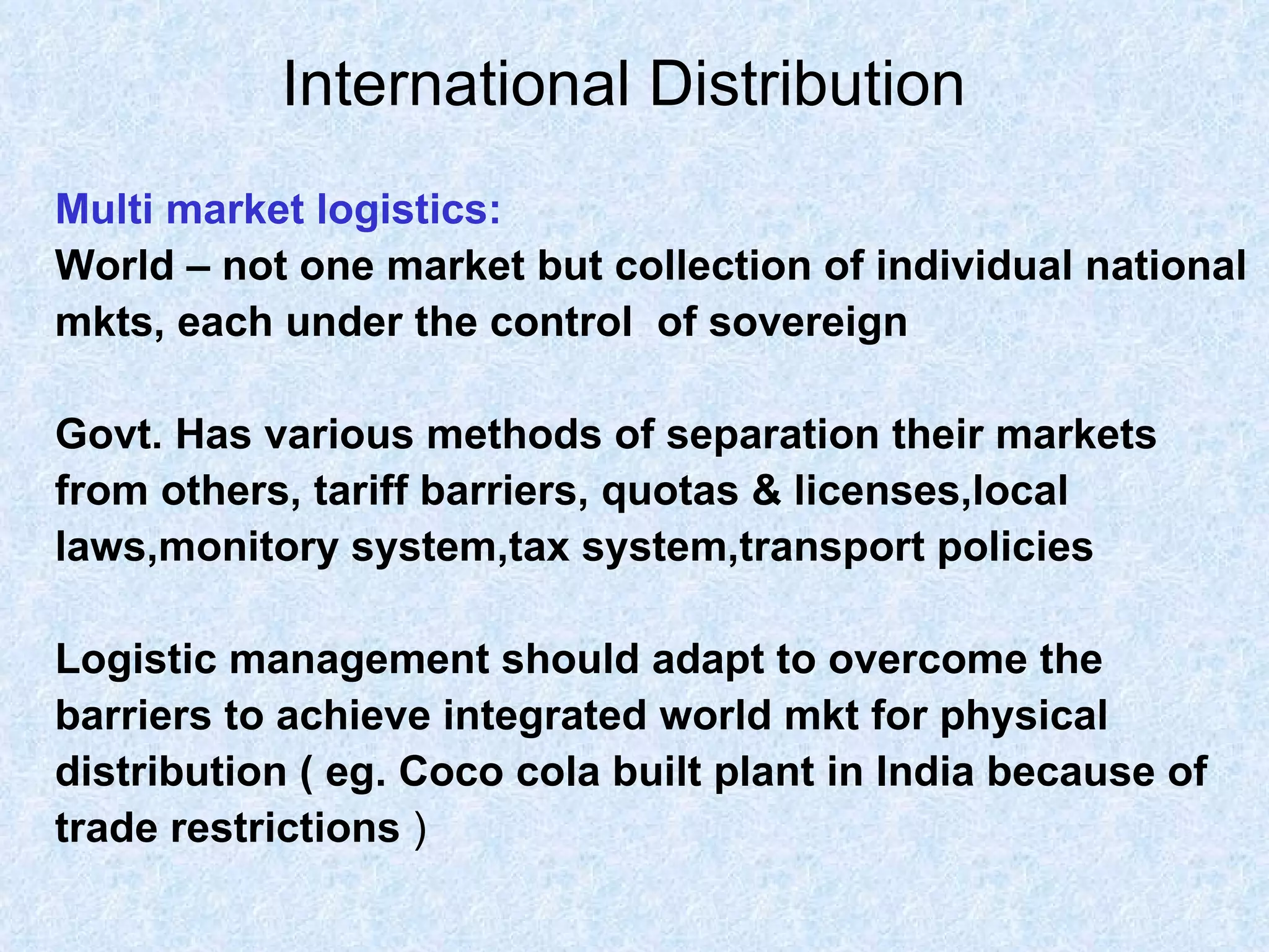 International Distribution   Multi market logistics: World – not one market but collection of individual national  mkts, each under the control  of sovereign Govt. Has various methods of separation their markets  from others, tariff barriers, quotas & licenses,local  laws,monitory system,tax system,transport policies Logistic management should adapt to overcome the  barriers to achieve integrated world mkt for physical  distribution ( eg. Coco cola built plant in India because of  trade restrictions  )  
