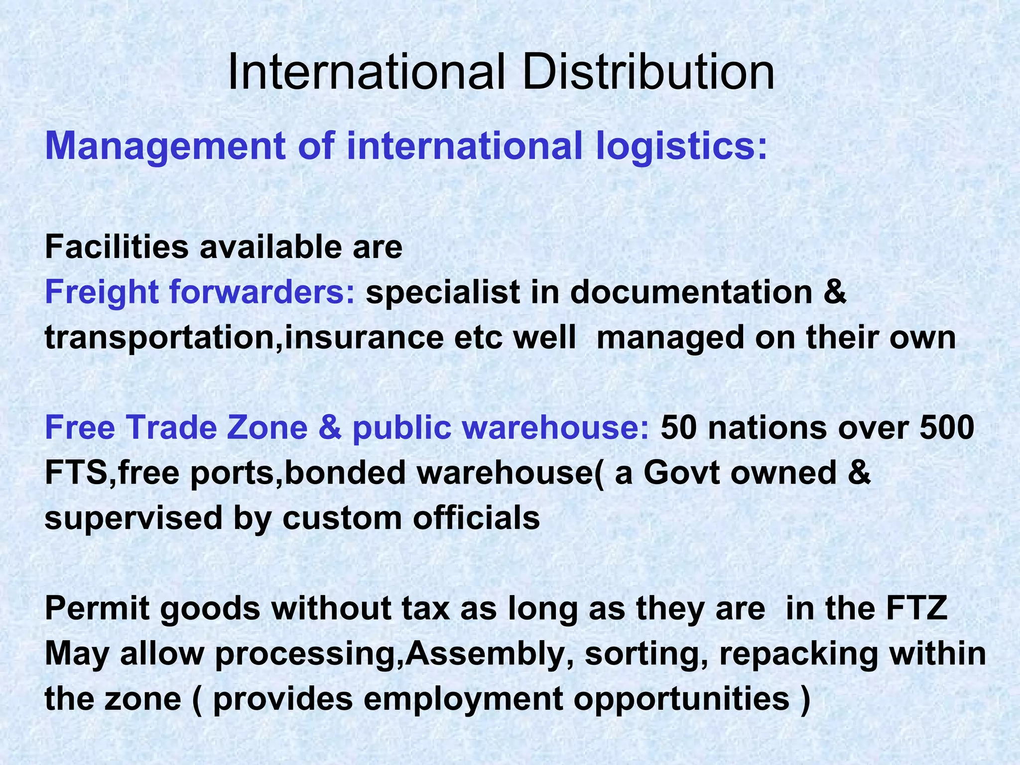 International Distribution   Management of international logistics: Facilities available are   Freight forwarders:   specialist in documentation &  transportation,insurance etc well  managed on their own Free Trade Zone & public warehouse:   50 nations over 500 FTS,free ports,bonded warehouse( a Govt owned & supervised by custom officials  Permit goods without tax as long as they are  in the FTZ May allow processing,Assembly, sorting, repacking within  the zone ( provides employment opportunities ) 