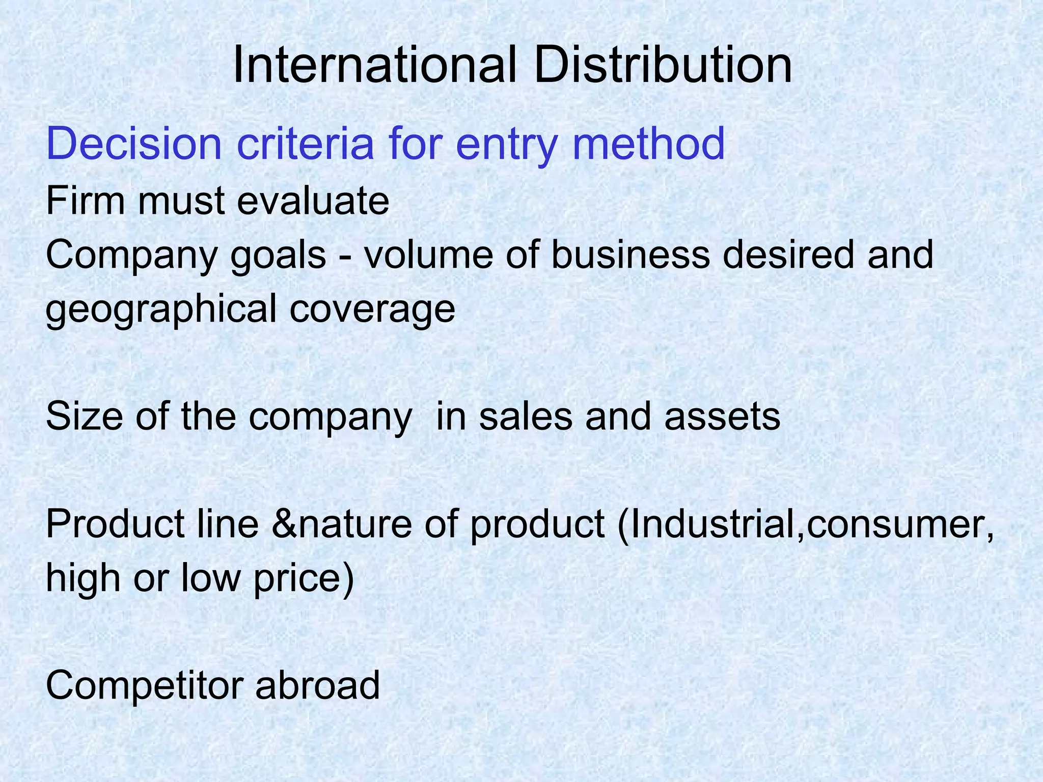 International Distribution   Decision criteria for entry method Firm must evaluate  Company goals - volume of business desired and geographical coverage Size of the company  in sales and assets Product line &nature of product (Industrial,consumer,  high or low price) Competitor abroad 
