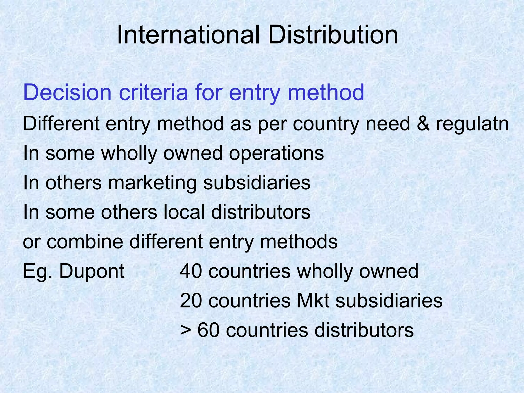 International Distribution   Decision criteria for entry method Different entry method as per country need & regulatn In some wholly owned operations In others marketing subsidiaries In some others local distributors  or combine different entry methods Eg. Dupont 40 countries wholly owned 20 countries Mkt subsidiaries  > 60 countries distributors  