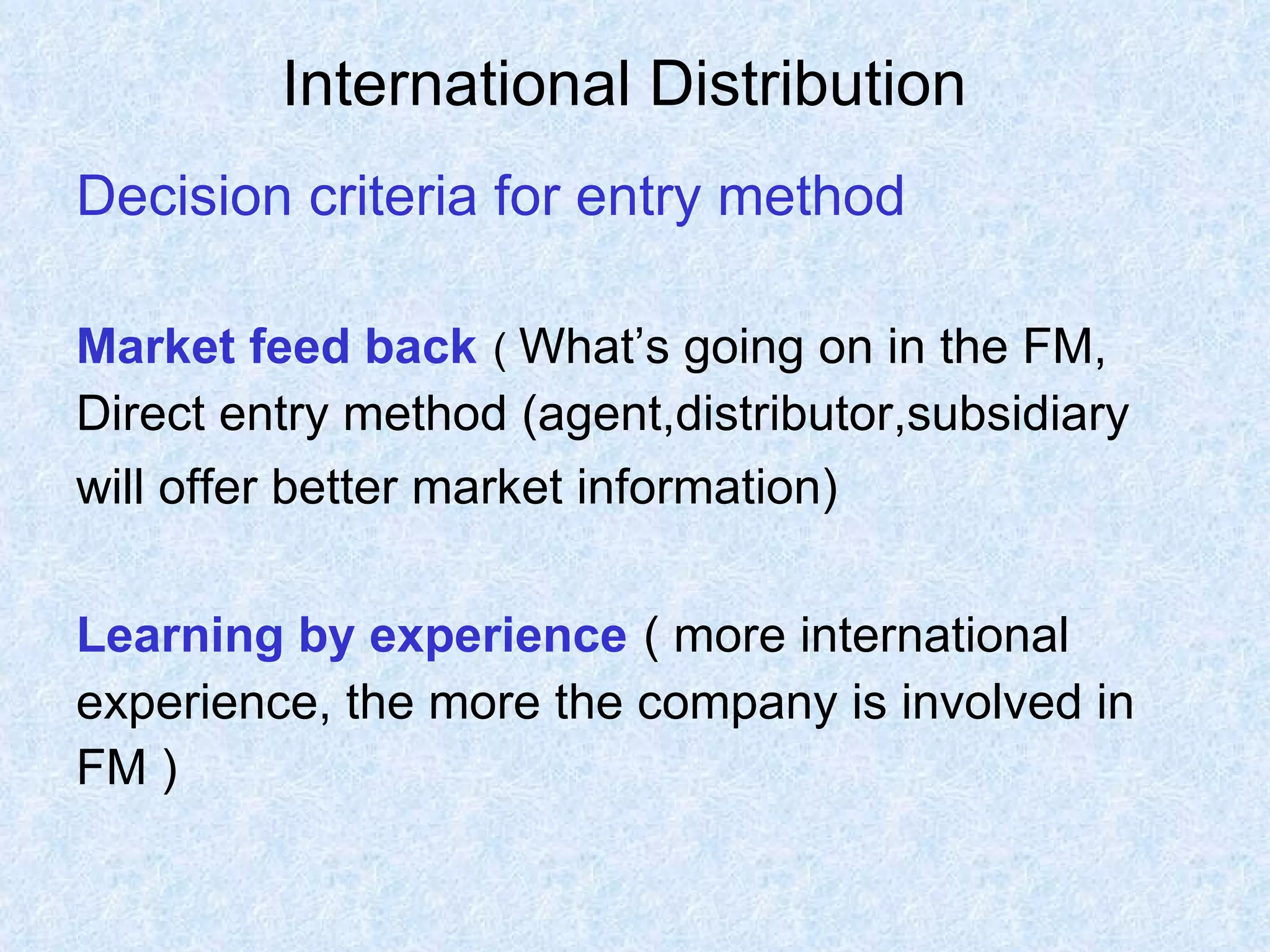 International Distribution   Decision criteria for entry method Market feed back   (  What’s going on in the FM,  Direct entry method (agent,distributor,subsidiary  will offer better market information)   Learning by experience   ( more international  experience, the more the company is involved in  FM ) 
