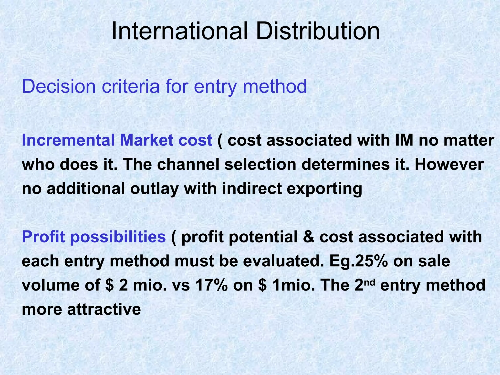 International Distribution   Decision criteria for entry method Incremental Market cost   ( cost associated with IM no matter who does it. The channel selection determines it. However no additional outlay with indirect exporting Profit possibilities   ( profit potential & cost associated with each entry method must be evaluated. Eg.25% on sale  volume of $ 2 mio. vs 17% on $ 1mio. The 2 nd  entry method  more attractive 