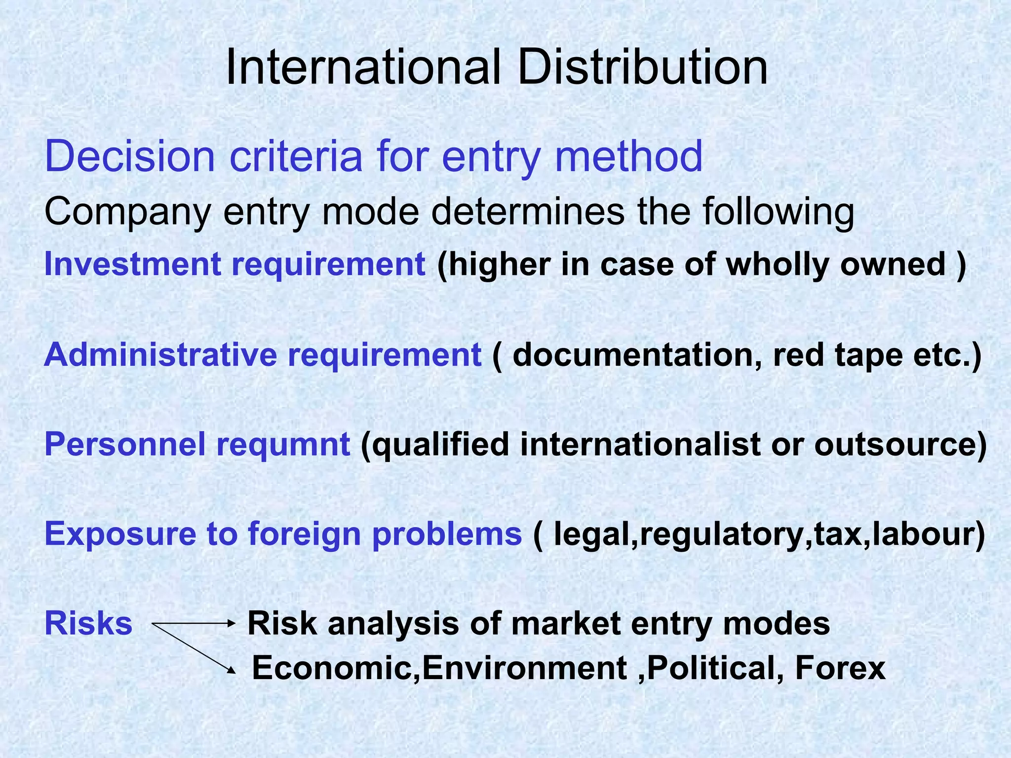 International Distribution   Decision criteria for entry method Company entry mode determines the following  Investment requirement   (higher in case of wholly owned ) Administrative requirement  ( documentation, red tape etc.) Personnel requmnt  (qualified internationalist or outsource) Exposure to foreign problems  ( legal,regulatory,tax,labour) Risks   Risk analysis of market entry modes Economic,Environment ,Political, Forex 
