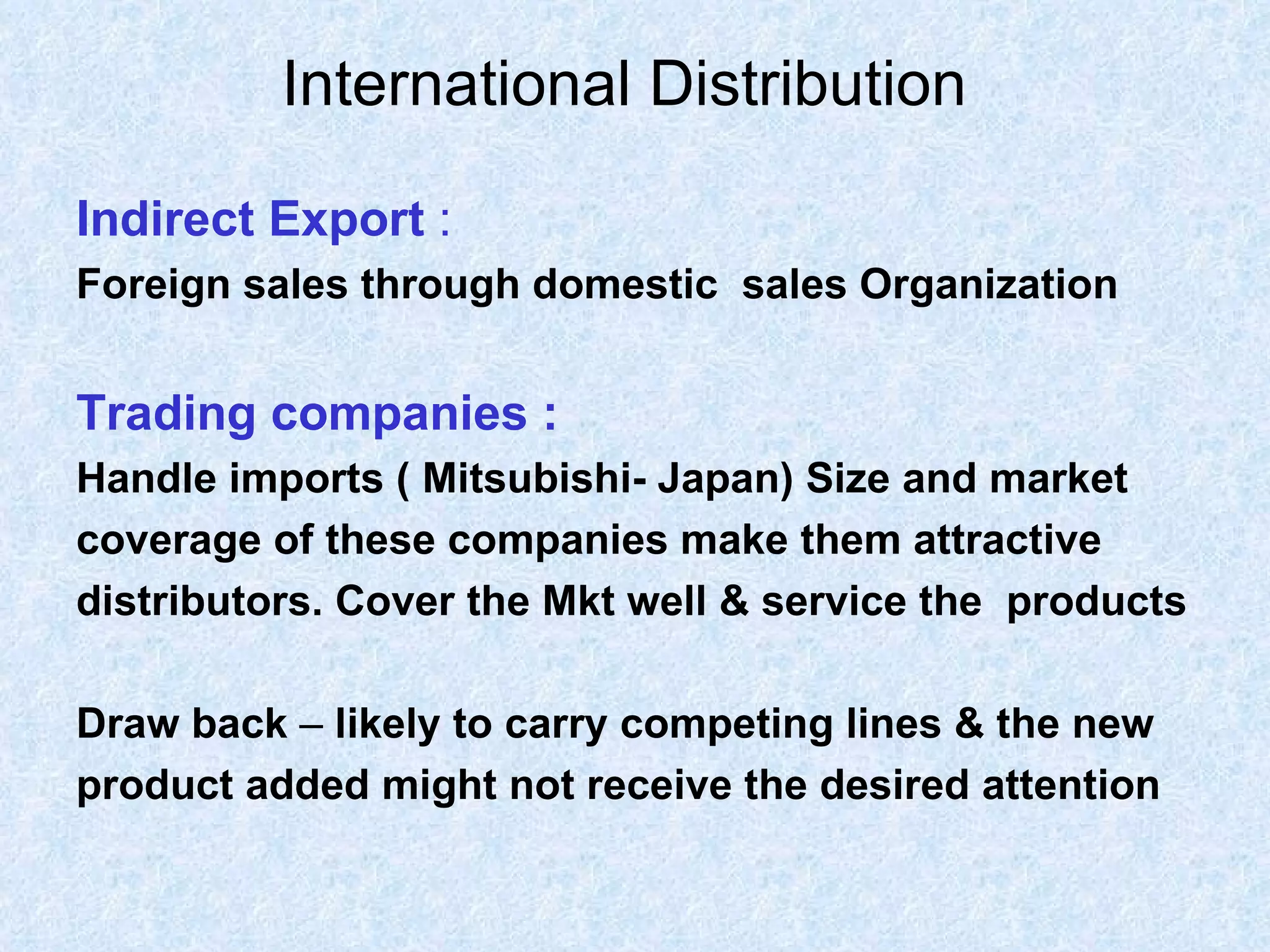International Distribution   Indirect Export  : Foreign sales through domestic  sales Organization Trading companies : Handle imports   ( Mitsubishi- Japan) Size and market  coverage of these companies make them attractive  distributors. Cover the Mkt well & service the  products Draw back  –  likely to carry competing lines & the new  product added might not receive the desired attention  