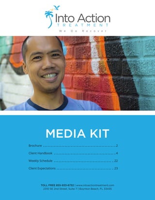 MEDIA KIT
Brochure
Client Handbook
Weekly Schedule
Client Expectations
2
4
22
23
TOLL FREE 855-933-6732 | www.intoactiontreatment.com
2310 SE 2nd Street, Suite 7 | Boynton Beach, FL 33435
 