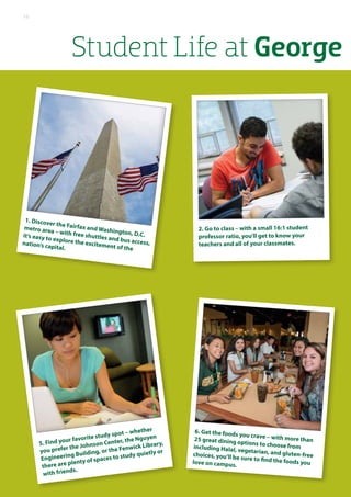 1. Discover the Fairfax and Washington, D.C.
metro area – with free shuttles and bus access,
it’s easy to explore the excitement of the
nation’s capital.
5. Find your favorite study spot – whether
you prefer the Johnson Center, the Nguyen
Engineering Building, or the Fenwick Library,
there are plenty of spaces to study quietly or
with friends.
2. Go to class – with a small 16:1 student
professor ratio, you’ll get to know your
teachers and all of your classmates.
6. Get the foods you crave – with more than25 great dining options to choose fromincluding Halal, vegetarian, and gluten-freechoices, you’ll be sure to find the foods youlove on campus.
Student Life at George
10
 