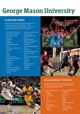 George Mason University
The Patriots compete in Division I of the National Collegiate
Athletic Association (NCAA) as members of the Atlantic 10
Conference for most sports including:
Men’s Intercollegiate Sports
•	 Baseball
•	 Basketball
•	 Cross Country
•	 Golf
•	 Soccer
•	 Swimming and Diving
•	 Tennis
•	 Track and Field
(Indoor and Outdoor)
•	 Volleyball
•	 Wrestling
There are more than 300 student clubs and organizations on
campus. These include volunteer, religious, academic,
international and multicultural organizations, as well as honor
societies, fraternities and sororities, and sports clubs.
Clubs and sports
Women’s Intercollegiate Sports
•	 Basketball
•	 Cross Country
•	 Lacrosse
•	 Rowing
•	 Soccer
•	 Softball
•	 Swimming and Diving
•	 Tennis
•	 Track and Field
(Indoor and Outdoor)
•	 Volleyball
•	 African Student Association
•	 Arab Student Association
•	 Association of Energy
Engineers
•	 Badminton
•	 Baseball
•	 Biology Club
•	 Biomedical Engineering
Society
•	 Chinese Student and Scholar
Association
•	 Crew
•	 Cricket
•	 Cycling
•	 Economics Society
•	 Engineers for International
Development
•	 Equestrian
•	 Field Hockey
•	 Football
•	 Fraternity and Sorority Life
•	 Indian Student Association
•	 Institute of Electrical
Engineers
•	 International Affairs Council
•	 Investment Club
•	 Iranian Students Union
•	 Lacrosse
•	 Mathematics Club
•	 MBA Student Association
•	 Pakistani Students
Association
•	 Portuguese Speaking Club
•	 Rugby
•	 Russian Club
•	 Saudi Student Association
•	 Ski and Snowboard
•	 Soccer
•	 Society of Women Engineers
•	 Softball
•	 Swimming
•	 Tennis
•	 Vietnamese Student
Association
•	 Volleyball
•	 And more!
NCAA Division I Athletics
13
 