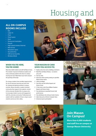 Housing and
Join Mason
On Campus!
All on-campus
rooms include
•	 Bed
•	 Cable TV
•	 Chair
•	 Closet space
•	 Desk
•	 Dining and meal plans
•	 Dresser
•	 High-speed wireless Internet
•	 Mail service
•	 Relaxation space
•	 Secured entry
•	 Self-service laundry
•	 Window blinds
More than 6,000 students
and staff live on campus at
George Mason University
When you’re here,
you’re home!
More than 6,000 residents and staff call Mason home.
This includes 75 percent of freshman students and
many continuing students who return to campus
housing each year. Make Mason your home and join
this growing community!
On-campus students have excellent opportunities
for out-of-classroom learning and more time
for studying and getting involved in campus
activities. Mason provides a student-centered
community that supports the academic mission
of the university. Resident life on campus aims
to encourage student success and engagement
with the university community. Professional and
student staff are available 24 hours a day to assist
students and ensure their safety.
Your Mason ID card
gives you access to:
•• Keyless entry into rooms, buildings, and dorms
•• Meal Plan and Mason Money – no need to
carry cash
•• Free bus rides
•• Discounts and/or priority seating on specified
Patriot Center events
•• Library privileges
•• Free entry into the Fairfax Aquatic and
Fitness Center
•• 15 free visits to the Prince William Freedom
Aquatic and Fitness Center
•• Free admittance to specified Concert Hall
performances
•• Free admittance into Johnson Center Cinema
•• Select discounts at Patriot Computer Store
•• Intramural sports participation
14
 