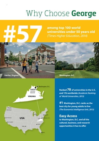 Why Choose George	
Portland
Seattle
San Francisco
Los Angeles
USA
Dallas
New York
Atlanta
Miami
Fairfax Washington, D.C.
FAIRFAX
GEORGE
MASON
Washington, D.C.
Detroit
VIRGINIA
#57
Washington, D.C.Fairfax, Virginia
Ranked 78 of universities in the U.S.
and 176 worldwide (Academic Ranking
of World Universities, 2013)
#1 Washington, D.C. ranks as the
best city for young adults to live
(The Economist Intelligence Unit, 2013)
Easy Access
to Washington, D.C. and all the
cultural, business, and research
opportunities it has to offer
among top 100 world
universities under 50 years old
(Times Higher Education, 2014)
2
 