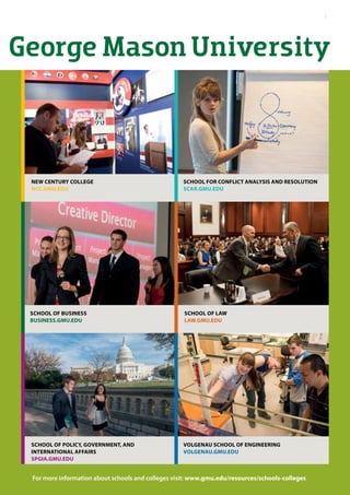 George Mason University
School for Conflict Analysis and Resolution
scar.gmu.edu
New Century College
ncc.gmu.edu
For more information about schools and colleges visit: www.gmu.edu/resources/schools-colleges
School of BUSINESS
business.gmu.edu
Volgenau School of Engineering
volgenau.gmu.edu
School of Policy, GOVERNMENT, AND
INTERNATIONAL AFFAIRS
spgia.gmu.edu
School of Law
law.gmu.edu
7
 