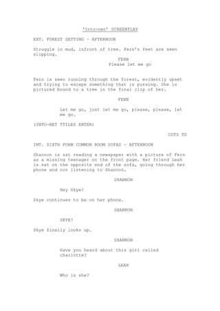 ‘Into-net’ SCREENPLAY
EXT. FOREST SETTING – AFTERNOON
Struggle in mud, infront of tree. Fern’s feet are seen
slipping.
FERN
Please let me go
Fern is seen running through the forest, evidently upset
and trying to escape something that is pursing. She is
pictured bound to a tree in the final clip of her.
FERN
Let me go, just let me go, please, please, let
me go.
(INTO-NET TTILES ENTER)
CUTS TO
INT. SIXTH FORM COMMON ROOM SOFAS – AFTERNOON
Shannon is sat reading a newspaper with a picture of Fern
as a missing teenager on the front page. Her friend Leah
is sat on the opposite end of the sofa, going through her
phone and not listening to Shannon.
SHANNON
Hey Skye!
Skye continues to be on her phone.
SHANNON
SKYE!
Skye finally looks up.
SHANNON
Have you heard about this girl called
charlotte?
LEAH
Who is she?
 