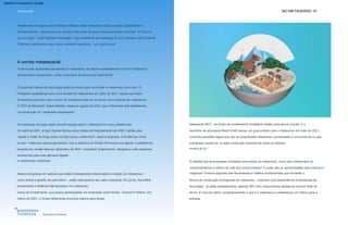 NO METAVERSO 10
INTRODUÇÃO
Horizonte do Facebook
Mesmo empresas em setores que estão indiretamente relacionados à criação do metaverso –
como direito e gestão de patrimônio – estão antecipando seu valor crescente. Em junho, Roundhill
Investments e Matthew Ball lançaram um metaverso
Em abril de 2021, a Epic Games fechou uma rodada de financiamento de US$ 1 bilhão para
“apoiar a visão de longo prazo da Epic para o metaverso”, disse a empresa. A Nvidia deu início
ao seu “metaverso para engenheiros” com a abertura do Nvidia Omniverse em agosto. A plataforma,
lançada em versão beta em dezembro de 2021, conectará “engenheiros, designers e até máquinas
autônomas para criar gêmeos digitais
blocos de construção emergentes do metaverso - incluindo uma dependência fundamental da
tecnologia - já estão estabelecidos, apenas 38% dos consumidores globais já ouviram falar do
termo. É hora de definir verdadeiramente o que é o metaverso e estabelecer um roteiro para a
entrada.
As empresas de jogos estão abrindo espaço para o metaverso em suas plataformas.
À medida que as empresas competem para entrar no metaverso, como isso influenciará os
comportamentos e estilos de vida dos consumidores? E quais são as oportunidades para marcas e
negócios? Embora algumas das ferramentas e hábitos fundamentais que formarão o
Plataformas de jogos como Fortnite e Roblox estão mesclando mídias sociais, jogabilidade e
entretenimento – oferecendo um primeiro vislumbre do que o metaverso pode se tornar. “É mais do
que um jogo”, disse Matthew Weissinger, vice-presidente de marketing da Epic Games, sobre Fortnite.
“Estamos construindo essa coisa chamada metaverso – um lugar social.”
Os grandes líderes de tecnologia estão correndo para reivindicar o metaverso como seu. O
Facebook estabeleceu uma nova divisão de metaversos em julho de 2021, depois que Mark
Zuckerberg anunciou que o futuro do Facebook está em se tornar uma empresa de metaversos.
O CEO da Microsoft, Satya Nadella, disse em agosto de 2021 que a Microsoft está trabalhando
na construção do “metaverso empresarial”.
fundo de investimento, que possui participações em empresas como Nvidia, Tencent e Roblox. Em
março de 2021, o Grupo Metaverse anunciou planos para lançar
e metaversos industriais”.
Todo mundo agora está apostando no metaverso, de players estabelecidos como o Facebook a
participantes inesperados, como o escritório de advocacia Reed Smith.
Metaverse REIT, um fundo de investimento imobiliário inédito para ativos virtuais. E o
escritório de advocacia Reed Smith lançou um guia jurídico para o metaverso em maio de 2021,
cobrindo questões legais que vão de propriedade intelectual a privacidade e concorrência no que
a empresa chama de “a maior revolução industrial de todos os tempos”.
mundo já viu”.
A corrida metaespacial
Machine Translated by Google
 