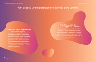 “Um espaço digital independente de plataforma.
O metaverso é um hub persistente que pode ser
definido pelo usuário. A persistência e o conteúdo
gerado pelo usuário serão uma grande parte disso.
O futuro é reagir rapidamente a situações sociais em
um mundo metaverso.”
“É uma simulação gerada por
computador de um espaço 3D onde os
usuários podem interagir. O metaverso terá
três atributos principais: precisa ter presença
(presença social), precisa ser persistente
(quando os usuários voltam há algum tipo
de continuidade e não uma reinicialização)
e, por último e mais importante, precisa ser
compartilhado (várias pessoas precisarão
interagir no metaverso).”
Um espaço virtual persistente e definido pelo usuário
Keith Stuart, editor de
jogos, The Guardian
Daren Tsui, CEO, Together Labs
15 PERITOS DEFINEM O METAVERSO NO METAVERSO 14
Machine Translated by Google
 
