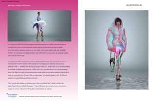 Os consumidores globais dizem que, em média, uma casa digital vale mais de US$
76.000, uma obra de arte digital original vale US$ 9.000 e uma bolsa de designer digital
vale mais de US$ 2.900.
“Faz sentido que objetos virtuais tenham valor monetário real”, disse o criador do
Aglet, Ryan Mullins, à Fast Company. “Não é diferente da maneira como compramos
roupas no mundo real como forma de autoexpressão ou status.”
Um preço de US$ 9.500 pode parecer exorbitante para um vestido que não existe no
mundo físico, mas os consumidores estão atribuindo alto valor aos bens digitais.
As marcas já estão começando a ver as repercussões disso. Em fevereiro de 2021, o
mercado NFT RTFKT vendeu 600 pares de tênis digitais em apenas sete minutos,
gerando US$ 3,1 milhões em vendas. Em junho de 2021, uma bolsa Gucci somente digital
foi vendida na Roblox por mais de US$ 4.000, o que é mais do que os custos da bolsa
física. No Aglet, um jogo de compras para celular onde os usuários podem comprar tênis
raros de marcas como Chanel, Nike e Balenciaga, um usuário gastou US$ 15.000 em
sapatos virtuais, informou a Fast Company .
Coleção de alta costura digital Auroboros, estilizada por Sita Abellán, vendida na Drest
METAIS | POSSES VIRTUAIS NO METAVERSO 26
Machine Translated by Google
 