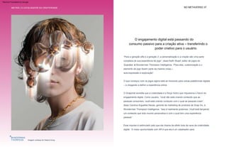 NO METAVERSO 37
METAIS | O CATALISADOR DA CRIATIVIDADE
“Para a geração alfa e a geração Z, a personalização e a criação são uma parte
complexa de sua experiência de jogo”, disse Keith Stuart, editor de jogos do
Guardian, à Wunderman Thompson Intelligence. “Para eles, customização e o
elemento de jogo fazem parte da mesma coisa—
O que começou com os jogos agora está se movendo para outras plataformas digitais
– e chegando a definir a experiência online.
Esse impulso é estimulado pelo que ela chama de efeito bola de neve da criatividade
digital: “A maior oportunidade com AR é que ela é um catalisador para
auto-expressão e exploração”.
O Snapchat acredita que a criatividade é a força motriz que impulsiona o futuro do
engajamento digital. Como usuário, “você não está criando conteúdo que as
pessoas consomem, você está criando conteúdo com o qual as pessoas criam”,
disse Carolina Arguelles Navas, gerente de marketing de produtos da Snap Inc, à
Wunderman Thompson Intelligence. “Isso é realmente poderoso. Você está lançando
um conteúdo que todo mundo personaliza e com o qual tem uma experiência
pessoal.”
O catalisador da criatividade
Imagem cortesia de Helena Dong
O engajamento digital está passando do
consumo passivo para a criação ativa – transferindo o
poder criativo para o usuário.
Machine Translated by Google
 