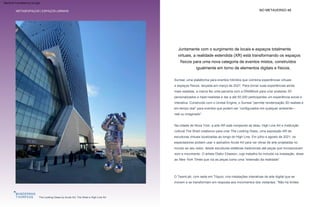 Espaços liminares
real ou imaginado”.
O TeamLab, com sede em Tóquio, cria instalações interativas de arte digital que se
movem e se transformam em resposta aos movimentos dos visitantes. “Não há limites
Na cidade de Nova York, a arte AR está rompendo as telas. High Line Art e instituição
cultural The Shed colaborou para criar The Looking Glass, uma exposição AR de
esculturas virtuais localizadas ao longo do High Line. Em julho e agosto de 2021, os
espectadores podiam usar o aplicativo Acute Art para ver obras de arte projetadas no
mundo ao seu redor, desde esculturas estáticas tradicionais até peças que incorporavam
som e movimento. O artista Olafur Eliasson, cujo trabalho foi incluído na instalação, disse
ao New York Times que via as peças como uma “extensão da realidade”.
Surreal, uma plataforma para eventos híbridos que combina experiências virtuais
e espaços físicos, lançada em março de 2021. Para tornar suas experiências ainda
mais realistas, a marca fez uma parceria com a DNABlock para criar avatares 3D
personalizados e hiper-realistas e dar a até 50.000 participantes um experiência social e
interativa. Construído com o Unreal Engine, o Surreal “permite renderização 3D realista e
em tempo real” para eventos que podem ser “configurados em qualquer ambiente—
NO METAVERSO 48
METASESPAÇOS | ESPAÇOS LIMINAIS
Juntamente com o surgimento de locais e espaços totalmente
virtuais, a realidade estendida (XR) está transformando os espaços
físicos para uma nova categoria de eventos mistos, construídos
igualmente em torno de elementos digitais e físicos.
The Looking Glass by Acute Art, The Shed e High Line Art
Machine Translated by Google
 