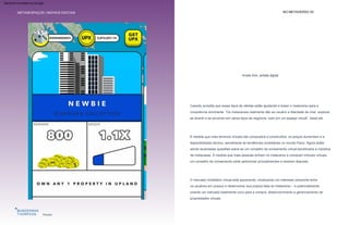 “Mudanças e ideias abrangentes
de como viveremos com ativos
digitais estão se tornando uma
realidade e criarão uma mudança
de paradigma global”
Cassidy acredita que esses tipos de ofertas estão ajudando a trazer o metaverso para a
consciência dominante. “Os metaversos realmente dão ao usuário a liberdade de criar, explorar,
se divertir e se envolver em vários tipos de negócios, tudo em um espaço virtual”, disse ele.
À medida que mais terrenos virtuais são comprados e construídos, os preços aumentam e a
disponibilidade diminui, semelhante às tendências imobiliárias no mundo físico. Agora estão
sendo levantadas questões sobre se um conselho de zoneamento virtual beneficiaria a indústria
de metacasas. À medida que mais pessoas entram no metaverso e compram imóveis virtuais,
um conselho de zoneamento pode padronizar procedimentos e resolver disputas.
O mercado imobiliário virtual está aquecendo, sinalizando um interesse crescente entre
os usuários em possuir e desenvolver sua própria fatia do metaverso – e potencialmente
criando um mercado totalmente novo para a compra, desenvolvimento e gerenciamento de
propriedades virtuais.
Planalto
METASESPAÇOS | IMÓVEIS DIGITAIS NO METAVERSO 53
Krista Kim, artista digital
Por que é interessante:
Machine Translated by Google
 