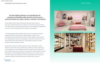 NO METAVERSO 67
METABUSINESS | NOVAS FRONTEIRAS DE VAREJO
O espaço digital em rápida evolução está impactando radicalmente todos os setores e o
varejo está na vanguarda dessa mudança. De acordo com o Índice de Varejo dos EUA de 2020 da
IBM, a pandemia acelerou a mudança das lojas físicas para as compras digitais em aproximadamente
cinco anos. O comércio eletrônico está tendo que acelerar seu jogo rapidamente.
“A descoberta geralmente está acontecendo em lojas de varejo ou no Instagram. Isso não está
realmente acontecendo nos sites das marcas”, disse Neha Singh, fundadora e CEO da
desenvolvedora de lojas virtuais Obsess, à Wunderman Thompson Intelligence. Singh acrescenta
que a Obsess pretende mudar isso com uma abordagem “mais envolvente, mais visual e de marca”
para apresentar produtos, além de oferecer uma “maneira orgânica e natural para os clientes
descobrirem produtos e aprenderem sobre eles”.
As experiências de compras on-line estão começando a aumentar o engajamento do comércio
eletrônico, ao mesmo tempo em que se parecem mais com lojas físicas. A Obsess colaborou com a
marca de cuidados com a pele Dermalogica em julho de 2021, lançando uma loja imersiva de RV
que os visitantes navegam como uma loja física. Em março de 2021, a Burberry colaborou com a Elle
Digital Japan para uma réplica digital modelada após sua loja de Ginza e, em fevereiro de 2021, a
Tumi estreou sua loja virtual de 360 graus, que tinha uma sobreposição de AR, permitindo que os
compradores colocassem renderizações de produtos em tamanho real em suas casas. .
Novas fronteiras do varejo
Obcecado
As lojas digitais gêmeas e as experiências de
compras aumentadas estão abrindo caminho para a
próxima fronteira do varejo, intuitiva, imersiva e envolvente.
Machine Translated by Google
 