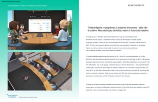 METABUSINESS | A FORÇA DE TRABALHO DO METAVERSE NO METAVERSO 73
O desejo de uma tecnologia que desafie a localização que forneça uma verdadeira presença
social parece ser uma prioridade para muitas empresas. O Microsoft Mesh usa realidade mista (MR)
para criar mundos interconectados onde o físico e o digital vêm
com o objetivo de definir como será o futuro do trabalho.
A mudança para o trabalho remoto está fazendo com que as empresas priorizem
ambientes virtuais. Afinal, a pandemia mostrou a força da tecnologia em manter muitos
empregos em ação. De acordo com uma pesquisa da Wunderman Thompson Data de julho de
2021, 61% dos entrevistados globais concordam que sua subsistência depende da tecnologia.
Agora, as empresas de tecnologia estão lançando novos produtos e experiências
O Facebook está apostando alto nos futuros de VR. “Até 2030, as novas gerações do Oculus
permitirão que os usuários se teletransportem de um lugar para outro sem sair do sofá – não apenas
para jogos e entretenimento, mas também para trabalho”, disse Mark Zuckerberg ao podcast 411 do
The Information . Em 19 de agosto, a empresa lançou o Horizon Workrooms – uma “experiência de
colaboração” que permite que colegas de trabalho colaborem, se comuniquem e se conectem por
meio de RV. A ideia é que a experiência seja o mais próxima possível do presencial, permitindo até
mesmo conversas “realistas”. Esse recurso ressoa com 76% dos usuários globais que desejam o
bate-papo por vídeo para permitir interações cotidianas mais naturais.
A força de trabalho do metaverso
Salas de trabalho do Facebook Horizon
Teletransporte, hologramas e avatares itinerantes - este não
é o último filme de ficção científica, este é o futuro do trabalho.
Machine Translated by Google
 