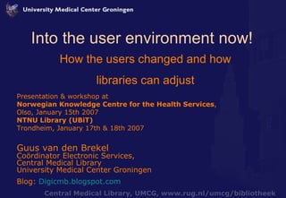 Into the user environment now! How the users changed and how libraries can adjust Presentation & workshop at Norwegian Knowledge Centre for the Health Services ,  Olso, January 15th 2007 NTNU Library (UBiT)  Trondheim, January 17th & 18th 2007 Guus van den Brekel Coördinator Electronic Services,  Central Medical Library University Medical Center Groningen Blog:  Digicmb.blogspot.com 