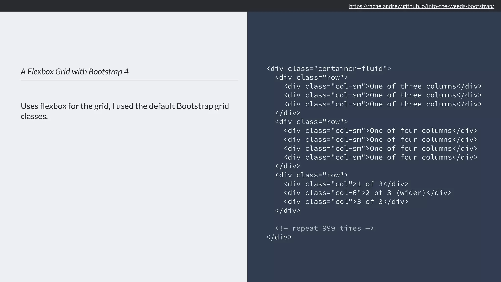 A Flexbox Grid with Bootstrap 4 Uses ﬂexbox for the grid, I used the default Bootstrap grid classes. <div class="container-fluid"> <div class="row"> <div class="col-sm">One of three columns</div> <div class="col-sm">One of three columns</div> <div class="col-sm">One of three columns</div> </div> <div class="row"> <div class="col-sm">One of four columns</div> <div class="col-sm">One of four columns</div> <div class="col-sm">One of four columns</div> <div class="col-sm">One of four columns</div> </div> <div class="row"> <div class="col">1 of 3</div> <div class="col-6">2 of 3 (wider)</div> <div class="col">3 of 3</div> </div> <!— repeat 999 times —> </div> https://rachelandrew.github.io/into-the-weeds/bootstrap/ 