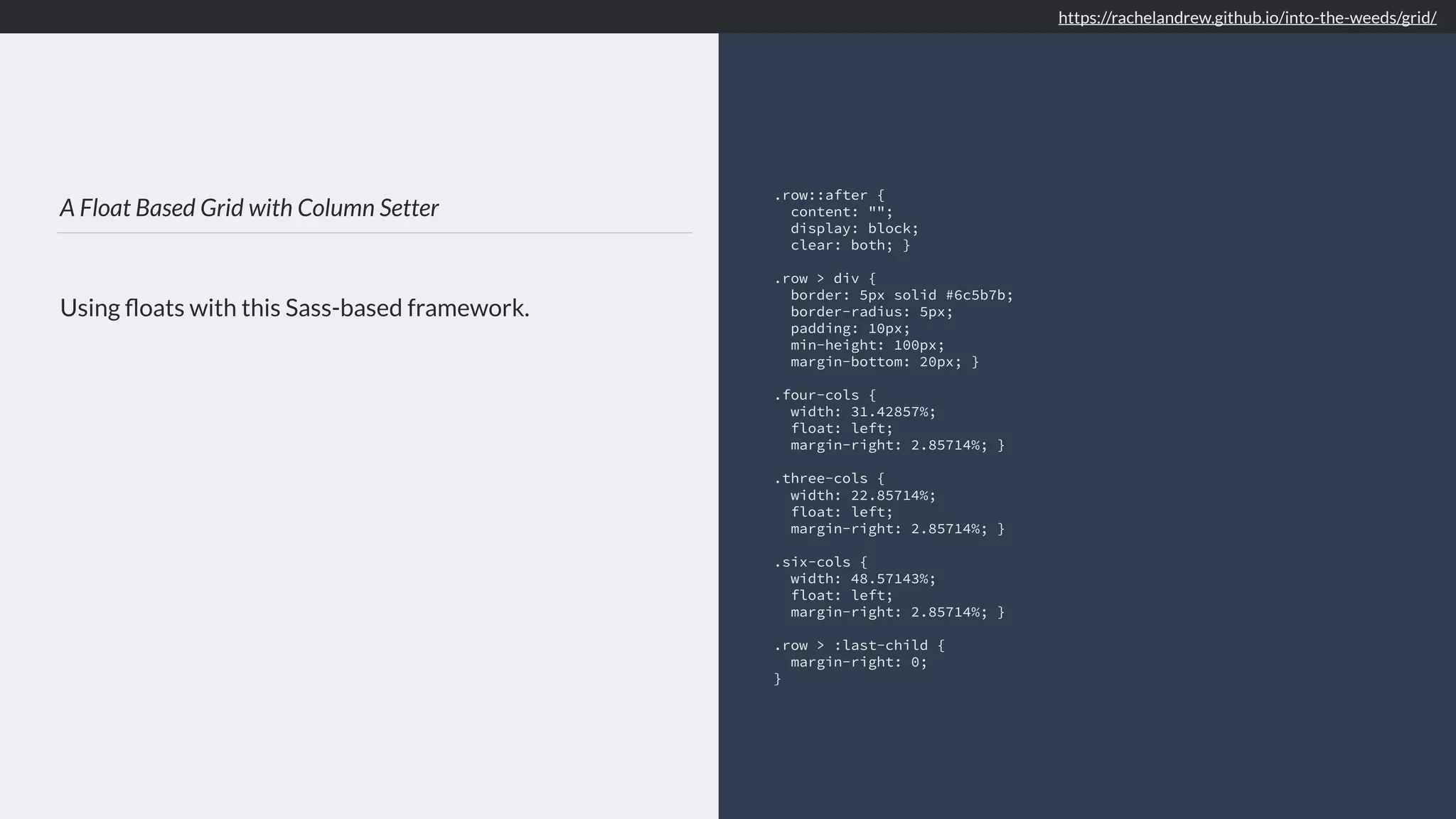 A Float Based Grid with Column Setter Using ﬂoats with this Sass-based framework. .row::after { content: ""; display: block; clear: both; } .row > div { border: 5px solid #6c5b7b; border-radius: 5px; padding: 10px; min-height: 100px; margin-bottom: 20px; } .four-cols { width: 31.42857%; float: left; margin-right: 2.85714%; } .three-cols { width: 22.85714%; float: left; margin-right: 2.85714%; } .six-cols { width: 48.57143%; float: left; margin-right: 2.85714%; } .row > :last-child { margin-right: 0; } https://rachelandrew.github.io/into-the-weeds/grid/ 
