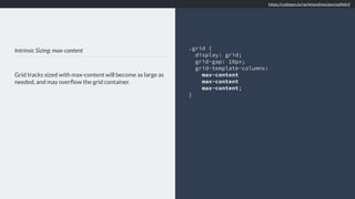 Intrinsic Sizing: max-content
Grid tracks sized with max-content will become as large as
needed, and may overﬂow the grid container.
.grid {
display: grid;
grid-gap: 10px;
grid-template-columns:
max-content
max-content
max-content;
}
https://codepen.io/rachelandrew/pen/xpNdxV
 