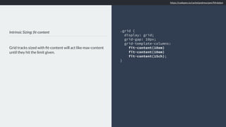 Intrinsic Sizing: ﬁt-content
Grid tracks sized with ﬁt-content will act like max-content
until they hit the limit given.
.grid {
display: grid;
grid-gap: 10px;
grid-template-columns:
fit-content(10em)
fit-content(10em)
fit-content(15ch);
}
https://codepen.io/rachelandrew/pen/Mrdobm
 