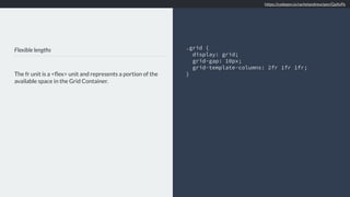 Flexible lengths
The fr unit is a <ﬂex> unit and represents a portion of the
available space in the Grid Container.
.grid {
display: grid;
grid-gap: 10px;
grid-template-columns: 2fr 1fr 1fr;
}
https://codepen.io/rachelandrew/pen/QaXvPe
 