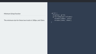 Minimum Sizing Function
The minimum size for these two tracks is 100px, and 10em.
.grid { 
display: grid;
grid-template-columns:
minmax(100px, auto)
minmax(10em, 20em);
}
 
