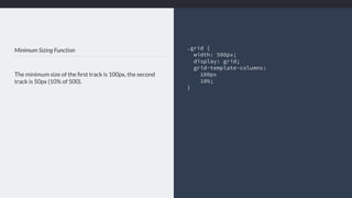 Minimum Sizing Function
The minimum size of the ﬁrst track is 100px, the second
track is 50px (10% of 500).
.grid {
width: 500px; 
display: grid;
grid-template-columns:
100px
10%;
}
 