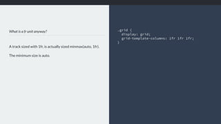 What is a fr unit anyway?
A track sized with 1fr, is actually sized minmax(auto, 1fr).
The minimum size is auto.
.grid { 
display: grid;
grid-template-columns: 1fr 1fr 1fr;
}
 