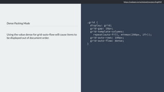 Dense Packing Mode
Using the value dense for grid-auto-ﬂow will cause items to
be displayed out of document order.
.grid {
display: grid;
grid-gap: 10px;
grid-template-columns:
repeat(auto-fill, minmax(200px, 1fr));
grid-auto-rows: 100px;
grid-auto-flow: dense;
}
https://codepen.io/rachelandrew/pen/ZvgKNY
 