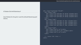 A Flexbox Grid with Bootstrap 4
Uses ﬂexbox for the grid, I used the default Bootstrap grid
classes.
<div class="container-fluid">
<div class="row">
<div class="col-sm">One of three columns</div>
<div class="col-sm">One of three columns</div>
<div class="col-sm">One of three columns</div>
</div>
<div class="row">
<div class="col-sm">One of four columns</div>
<div class="col-sm">One of four columns</div>
<div class="col-sm">One of four columns</div>
<div class="col-sm">One of four columns</div>
</div>
<div class="row">
<div class="col">1 of 3</div>
<div class="col-6">2 of 3 (wider)</div>
<div class="col">3 of 3</div>
</div>
<!— repeat 999 times —>
</div>
https://rachelandrew.github.io/into-the-weeds/bootstrap/
 