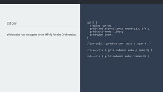 CSS Grid
We lost the row wrappers in the HTML for the Grid version.
.grid {
display: grid;
grid-template-columns: repeat(12, 1fr);
grid-auto-rows: 100px;
grid-gap: 20px;
}
.four-cols { grid-column: auto / span 4; }
.three-cols { grid-column: auto / span 3; }
.six-cols { grid-column: auto / span 6; }
 