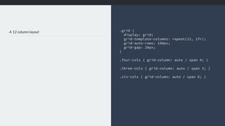 A 12 column layout .grid {
display: grid;
grid-template-columns: repeat(12, 1fr);
grid-auto-rows: 100px;
grid-gap: 20px;
}
.four-cols { grid-column: auto / span 4; }
.three-cols { grid-column: auto / span 3; }
.six-cols { grid-column: auto / span 6; }
 