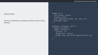 Feature Queries
Test for a CSS feature, and apply the CSS if it exists in that
browser.
header h1 {
text-align: center;
display: grid;
grid-template-columns: 1fr auto 1fr;
grid-gap: 20px;
}
@supports (display: grid) {
header h1:before,
header h1:after {
content: "";
align-self: center;
border-top: 1px solid rgba(37,46,63,.5);
}
}
https://codepen.io/rachelandrew/pen/aqbdOy
 