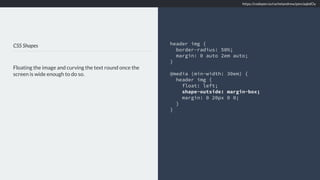 CSS Shapes
Floating the image and curving the text round once the
screen is wide enough to do so.
header img {
border-radius: 50%;
margin: 0 auto 2em auto;
}
@media (min-width: 30em) {
header img {
float: left;
shape-outside: margin-box;
margin: 0 20px 0 0;
}
}
https://codepen.io/rachelandrew/pen/aqbdOy
 