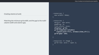Creating columns of cards
Matching the minimum grid width, and the gap to the multi-
column width and column-gap.
.resources {
max-width: 60em;
}
.resources {
margin: 1em auto;
padding: 0;
list-style: none;
display: grid;
grid-template-columns:
repeat(auto-fill, minmax(15em,1fr));
grid-gap: 1em;
}
.resources li.image {
grid-row: auto / span 2;
}
https://codepen.io/rachelandrew/pen/aqbdOy
 