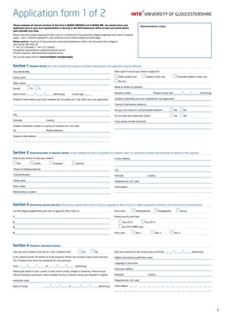 Application form 1of 2
Please complete all relevant sections of this form in BLOCK CAPITALS and in BLACK INK. You should return your
application pack to your local representative or directly to the INTO Admissions Office at least one month before
your intended start date.
Please note that students applying for direct entry to a University of Gloucestershire degree programme only need to complete
pages 1 and 2. Students applying for a pre-university course should complete all three pages.
Please send to: University of Gloucestershire, International Admissions Office, One Gloucester Place, Brighton,
East Sussex, BN1 4AA, UK
T: +44 1273 876040, F: +44 1273 328595
Educational representatives: ukadmissions@into.uk.com
All other enquiries: ukenrolmentservices@into.uk.com
You can also apply online at www.intohigher.com/glos/apply
Representative’s stamp
Section 1 Student details (You must complete this section accurately otherwise your visa application may be affected)
Title (Mr/Mrs/Ms)				
Family name
Other names
Gender			 M		 F
Date of birth —— /—— /—— (dd/mm/yy)	 Current age ——
Student’s home address (you must complete this accurately as it may affect your visa application)
City
Postcode								Country
Student’s telephone numbers in country of residence (inc. intl. code)
Tel										Mobile telephone
Student’s email address  — — — — — — — — — — — — — — — — — — — — — — — — —
— — — — — — — — — — — — — — — — — — — — — — — — — — — — — — — —
What type of visa do you intend to apply for?
Adult student visa		 Student visitor visa			 Extended Student visitor visa		
No visa
Name as written on passport
Passport number Passport expiry date —— /—— /—— (dd/mm/yy)
Student’s nationality (must be completed for visa application)
Country of permanent residence
Are you a US citizen or a US permanent resident? 			 Yes	 No
Do you have dual nationality status? 						 Yes	 No
If yes, please provide full details
Section 2 Parent/Guardian or Sponsor details (To be completed by parent or guardian for students under 18. Sponsored students should provide full details of their sponsor)
How do you intend to fund your studies?
Self			 Family			 Employer*			 Sponsor*
*Name of employer/sponsor:
Title (Mr/Mrs/Ms)
Family name
Other names
Relationship to student
Contact address
City
Postcode								Country
Telephone (inc. intl. code)
Email address  — — — — — — — — — — — — — — — — — — — — — — — — — — — — —
— — — — — — — — — — — — — — — — — — — — — — — — — — — — — — — — — —
Section 3 University course selection (Please only complete this section if you are applying for direct entry to a degree programme offered by the University of Gloucestershire)
List the degree programme(s) you wish to apply for direct entry to
1
2
3
4
Entry level			 Undergraduate		 Postgraduate		 Top-up
Please specify start date
	 Sep 2013			 Sep 2014		
	 Jan 2014 (MBA only)
Entry year			 Year 1			 Year 2			 Year 3
Section 4 Student’s education history
Have you ever studied in the UK on a Tier 4 Student Visa?			 Yes		 No
If yes, please provide full details of study durations. Please also include a copy of your previous
Tier 4 Student Visa (must be completed for visa purposes).
From —— /—— /—— to —— /—— /—— (dd/mm/yy)
Please give details of your current or most recent school, college or university. Please ensure
official institution transcripts, latest available results or forecast results are attached in English.
Institution name
Dates of study	 —— /—— /—— to —— /—— /—— (dd/mm/yy)
Date you received (or will receive) your certificate —— /—— /—— (dd/mm/yy)
Highest educational qualification name
Language of instruction
Institution address
Postcode								Country
Telephone (inc. intl. code)
Email address  — — — — — — — — — — — — — — — — — —
— — — — — — — — — — — — — — — — — — — — — —
1
 