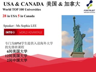 USA & CANADA 美国 & 加拿大
World TOP 100 Universities
28 in USA 5 in Canada
Speaker : Ms Sophia LEE
专门为SPM学生提供入读海外大学
的先修班课程
6间美国大学
12间英国大学
2间中国大学
 