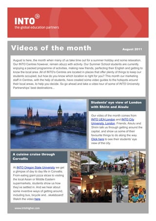 Videos of the month                                                                    August 2011


August is here, the month when many of us take time out for a summer holiday and some relaxation.
Our INTO Centres however, remain abuzz with activity. Our Summer School students are currently
enjoying a packed programme of activities, making new friends, perfecting their English and getting to
know the local area. All of INTO’s Centres are located in places that offer plenty of things to keep our
students occupied, but how do you know which location is right for you? This month our marketing
staff in Centres, with the help of students, have created some video guides to the hotspots around
their local areas, to help you decide. So go ahead and take a video tour of some of INTO University
Partnerships’ best destinations...




                                                              Students’ eye view of London
                                                              with Shirin and Aisulu

                                                              Our video of the month comes from
                                                              INTO UEA London and INTO City
                                                              University, London. Friends, Aisulu and
                                                              Shirin talk us through getting around the
                                                              capital, and show us some of their
                                                              favourite things to do along the way.
                                                              Click here to see their students’ eye
                                                              view of the city.


A cuisine cruise through
Corvallis

At INTO Oregon State University we get
a glimpse of day to day life in Corvallis.
From eating giant pizza slices to visiting
the local Asian or Middle Eastern
supermarkets, students show us how
they’ve settled in. And we hear about
some inventive ways of getting around,
including bus, bicycle and...skateboard!
Watch the video here.
 
