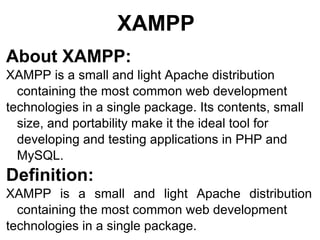 XAMPP About XAMPP: XAMPP is a small and light Apache distribution  containing the most common web development technologies in a single package. Its contents, small size, and portability make it the ideal tool for developing and testing applications in PHP and MySQL. Definition:   XAMPP is a small and light Apache distribution containing the most common web development technologies in a single package. 
