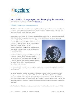 Into Africa: Languages and Emerging Economies
This article was originally published on the Acclaro blog.

Category:    Global Trends, International Business


The African continent is one of the most linguistically diverse places in the world. According to
Wikipedia, over 2,000 languages have been identified among its 54 countries, with over 500
languages actively spoken in Nigeria alone.


Economically, as of 2008, the McKinsey Global Institute reports that the continent’s combined
GDP of $1.6 trillion is expected to surpass $2.5 trillion by 2020, with consumer spending
forecast at $1.4 trillion by the same year. Eighty
percent of the continent’s GDP in 2005 was shared
between 15 of its countries, chiefly among natural
resources, commerce, farming, and
telecommunications. Private foreign capital spiked
dramatically from $10 billion to almost $90 billion
from 2003 to 2007.


In addition, McKinsey suggests that “four groups of
industries together will be worth $2.6 trillion in
annual revenue by 2020. These are consumer-facing
industries (such as retail, telecommunications, and
banking); infrastructure-related industries;
agriculture; and resources.”


Being an emerging economy with a wealth of spoken languages, how does African commerce
communicate?


All African countries, with the exception of Morocco, are part of the African Union (AU), an
intergovernmental organization. Article 25 of the Union’s Constitutive Act lists six official
languages in total; Arabic, English, French, Portuguese, Spanish and Swahili. Other African
languages are included on an ad-hoc basis, while and the AU’s sister organization, ACALAN, the
African Academy of Languages, focuses on the revalorization and empowerment of indigenous
languages.


The AU is further divided into regional groups within the African Economic Community (AEC).



Page 1: Into Africa: Languages and Emerging Economies                       Copyright © Acclaro 2012
 